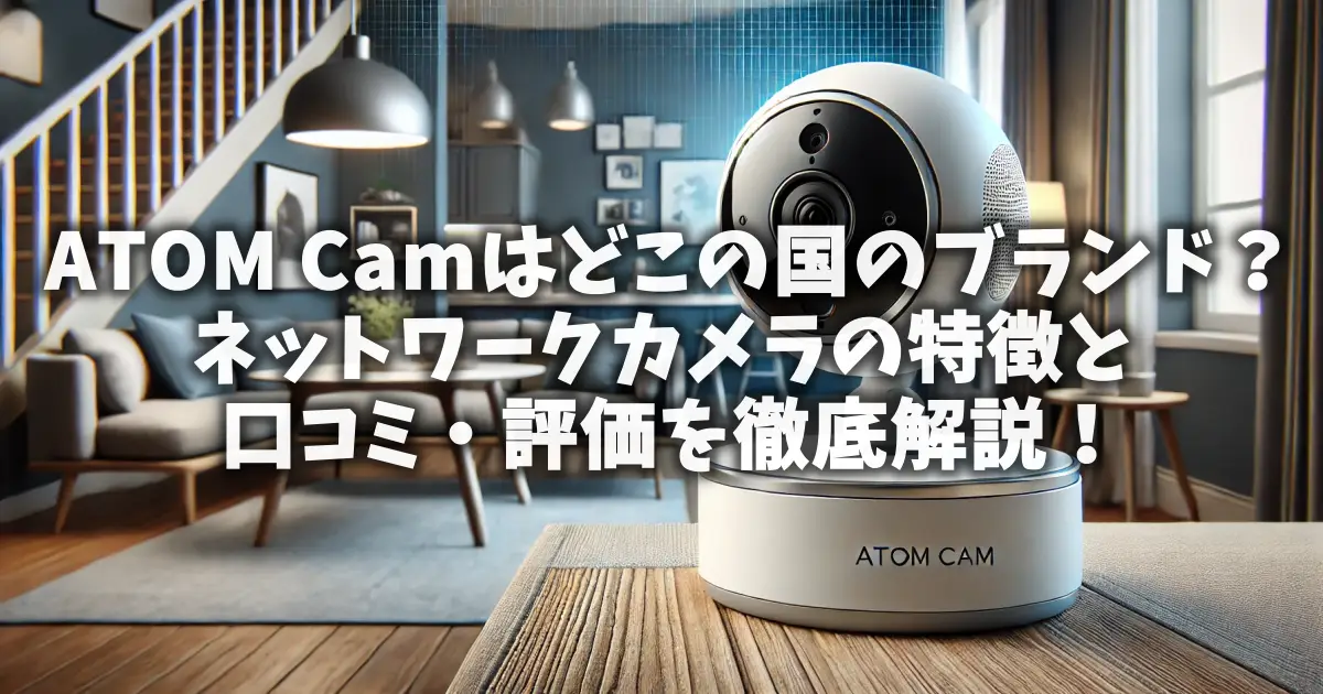 ATOM Camはどこの国のブランド？ネットワークカメラの特徴と口コミ・評価を徹底解説！